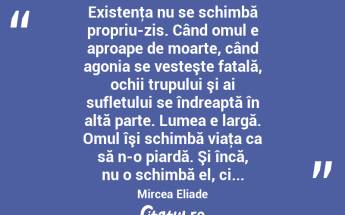  Existenţa nu se schimbă propriu-zis. Când omul e aproape de moarte, când agonia se vesteşte fatală, ochii trupului şi ai sufletului se îndreaptă în altă parte. Lumea e largă. Omul îşi schimbă viaţa ca să n-o piardă. Şi încă, nu o schimbă el, ci... Mircea Eliade...