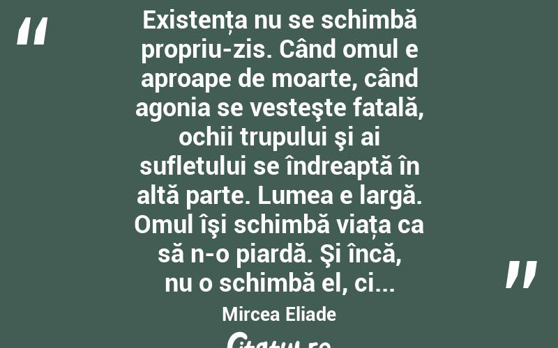  Existenţa nu se schimbă propriu-zis. Când omul e aproape de moarte, când agonia se vesteşte fatală, ochii trupului şi ai sufletului se îndreaptă în altă parte. Lumea e largă. Omul îşi schimbă viaţa ca să n-o piardă. Şi încă, nu o schimbă el, ci... Mircea Eliade
