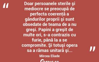  Doar persoanele sterile şi mediocre se preocupă de perfecta coerenţă a gândurilor proprii şi sunt obsedate de teama de a nu greşi. Papini a greşit de multe ori, s-a contrazis cu furie, până la a se compromite. Şi totuşi opera sa a rămas unitară şi... Mircea Eliade...