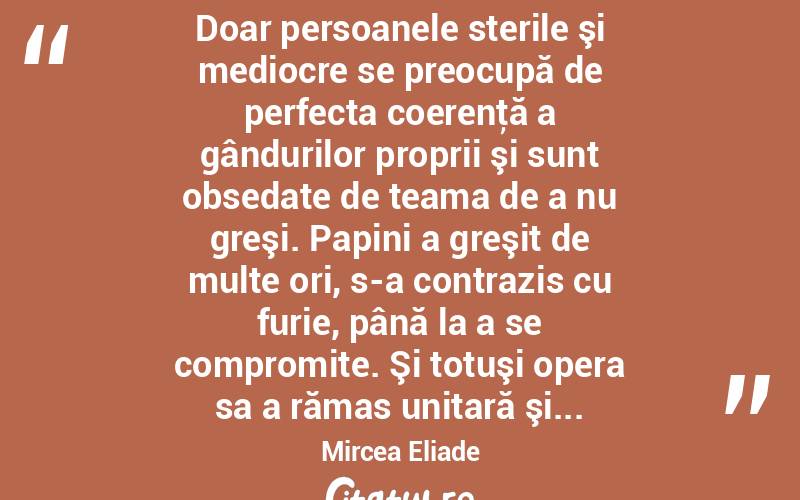  Doar persoanele sterile şi mediocre se preocupă de perfecta coerenţă a gândurilor proprii şi sunt obsedate de teama de a nu greşi. Papini a greşit de multe ori, s-a contrazis cu furie, până la a se compromite. Şi totuşi opera sa a rămas unitară şi... Mircea Eliade

