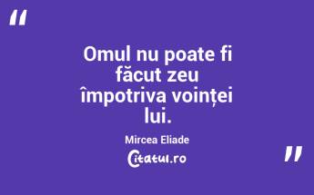 Omul nu poate fi făcut zeu împotriva voinţei lui. Mircea Eliade...