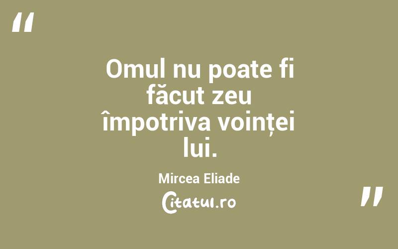 Omul nu poate fi făcut zeu împotriva voinţei lui. Mircea Eliade
