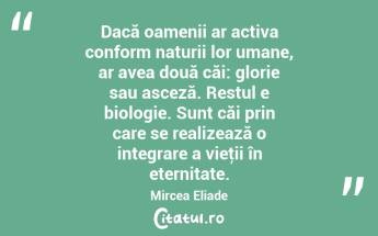 Dacă oamenii ar activa conform naturii lor umane, ar avea două căi: glorie sau asceză. Restul e biologie. Sunt căi prin care se realizează o integrare a vieţii în eternitate. Mircea Eliade...