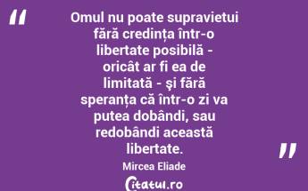 Omul nu poate supravietui fără credinţa într-o libertate posibilă - oricât ar fi ea de limitată - şi fără speranţa că într-o zi va putea dobândi, sau redobândi această libertate. Mircea Eliade...
