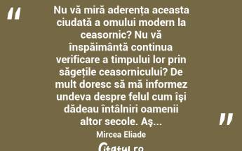  Nu vă miră aderenţa aceasta ciudată a omului modern la ceasornic? Nu vă înspăimântă continua verificare a timpului lor prin săgeţile ceasornicului? De mult doresc să mă informez undeva despre felul cum îşi dădeau întâlniri oamenii altor secole. Aş... Mircea Eliade...