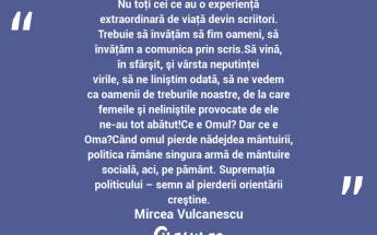 Nu toţi cei ce au o experienţă extraordinară de viaţă devin scriitori. Trebuie să învăţăm să fim oameni, să învăţăm a comunica prin scris.Să vină, în sfârşit, şi vârsta neputinţei virile, să ne liniştim odată, să ne vedem ca oamenii de treburile noastre, de la care femeile şi neliniştile provocate de ele ne-au tot abătut!Ce e Omul? Dar ce e Oma?Când omul pierde nădejdea mântuirii, politica rămâne singura armă de mântuire socială, aci, pe pământ. Supremaţia politicului – semn al pierderii orientării creştine. Mircea Vulcanescu...