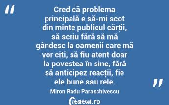 Cred că problema principală e să-mi scot din minte publicul cărţii, să scriu fără să mă gândesc la oamenii care mă vor citi, să fiu atent doar la povestea în sine, fără să anticipez reacţii, fie ele bune sau rele. Miron Radu Paraschivescu...