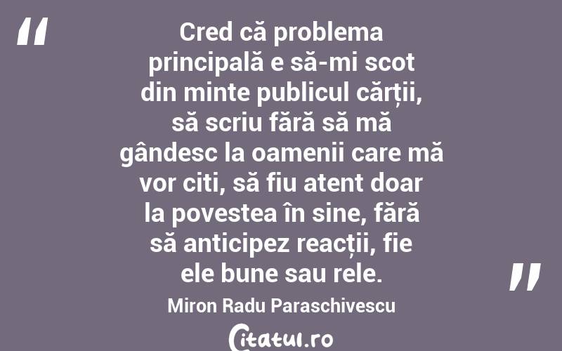 Cred că problema principală e să-mi scot din minte publicul cărţii, să scriu fără să mă gândesc la oamenii care mă vor citi, să fiu atent doar la povestea în sine, fără să anticipez reacţii, fie ele bune sau rele. Miron Radu Paraschivescu

