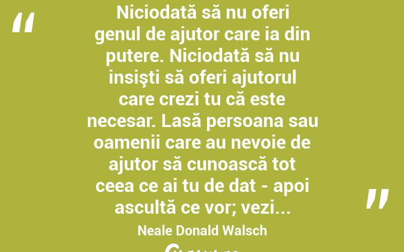 Niciodată să nu oferi genul de ajutor care ia din putere. Niciodată să nu insişti să oferi ajutorul care crezi tu că este necesar. Lasă persoana sau oamenii care au nevoie de ajutor să cunoască tot ceea ce ai tu de dat - apoi ascultă ce vor; vezi... Neale Donald Walsch
