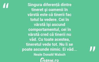  Singura diferenţă dintre tineret şi oamenii în vârstă este că tinerii fac totul la vedere. Cei în vârstă îşi ascund comportamentul, cei în vârstă cred că tinerii nu văd. Cu toate acestea, tineretul vede tot. Nu li se poate ascunde nimic. Ei văd... Neale Donald Walsch...