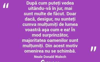  După cum puteţi vedea uitându-vă în jur, mai sunt multe de făcut. Doar dacă, desigur, nu sunteţi cumva mulţumiţi de lumea voastră aşa cum e ea! În mod surprinzător, majoritatea oamenilor sunt mulţumiţi. Din acest motiv omenirea nu se schimbă. Neale Donald Walsch...