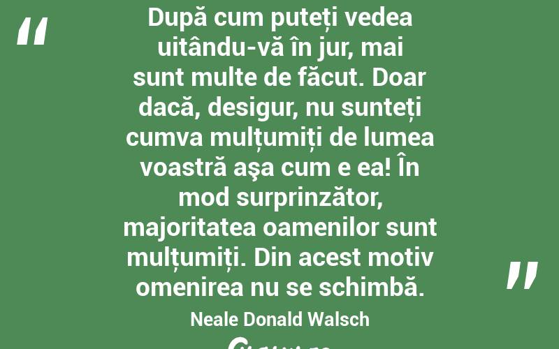  După cum puteţi vedea uitându-vă în jur, mai sunt multe de făcut. Doar dacă, desigur, nu sunteţi cumva mulţumiţi de lumea voastră aşa cum e ea! În mod surprinzător, majoritatea oamenilor sunt mulţumiţi. Din acest motiv omenirea nu se schimbă. Neale Donald Walsch
