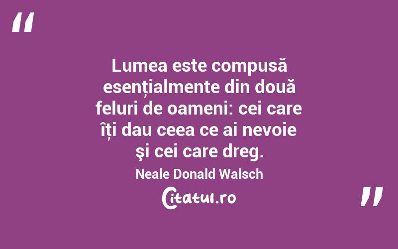Lumea este compusă esenţialmente din două feluri de oameni: cei care îţi dau ceea ce ai nevoie şi cei care dreg. Neale Donald Walsch
