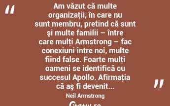  Am văzut că multe organizaţii, în care nu sunt membru, pretind că sunt şi multe familii – între care mulţi Armstrong – fac conexiuni între noi, multe fiind false. Foarte mulţi oameni se identifică cu succesul Apollo. Afirmaţia că aş fi devenit... Neil Armstrong...