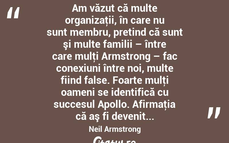  Am văzut că multe organizaţii, în care nu sunt membru, pretind că sunt şi multe familii – între care mulţi Armstrong – fac conexiuni între noi, multe fiind false. Foarte mulţi oameni se identifică cu succesul Apollo. Afirmaţia că aş fi devenit... Neil Armstrong