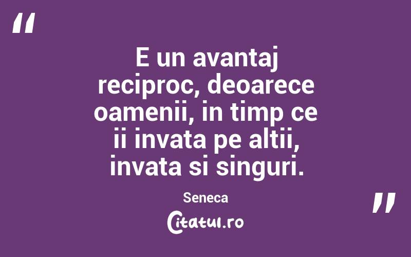 E un avantaj reciproc, deoarece oamenii, in timp ce ii invata pe altii, invata si singuri. Seneca
