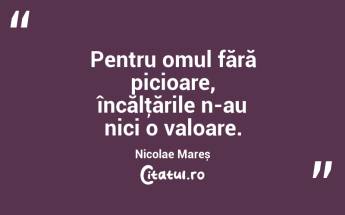 Pentru omul fără picioare, încălţările n-au nici o valoare. Nicolae Mareș...