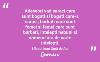 Adeseori vad saraci care sunt bogati si bogati care-s saraci, barbati care sunt femei si femei care sunt barbati, intelepti nebuni si oameni fara de carte intelepti. Sfântul Ioan Gură de Aur...