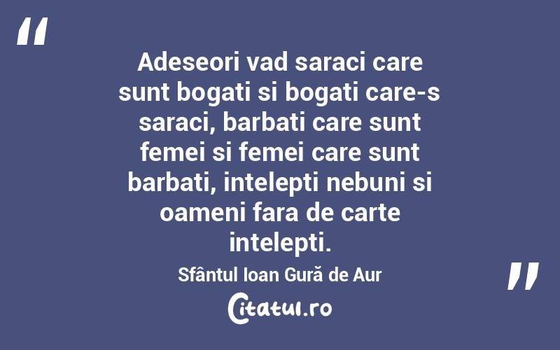 Adeseori vad saraci care sunt bogati si bogati care-s saraci, barbati care sunt femei si femei care sunt barbati, intelepti nebuni si oameni fara de carte intelepti. Sfântul Ioan Gură de Aur
