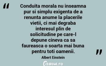Conduita morala nu inseamna pur si simplu exigenta de a renunta anume la placerile vietii, ci mai degraba interesul plin de solicitudine pe care-l depune cineva ca sa faureasca o soarta mai buna pentru toti oamenii. Albert Einstein...