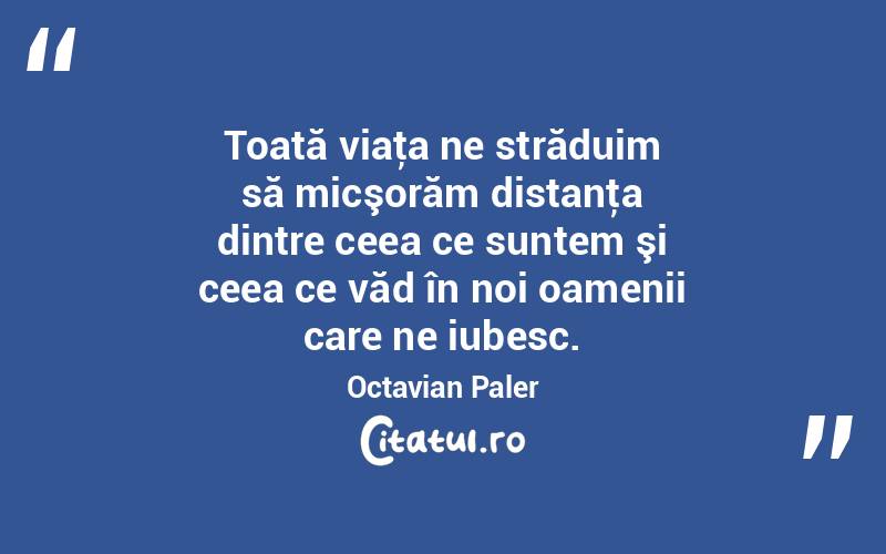 Toată viaţa ne străduim să micşorăm distanţa dintre ceea ce suntem şi ceea ce văd în noi oamenii care ne iubesc. Octavian Paler
