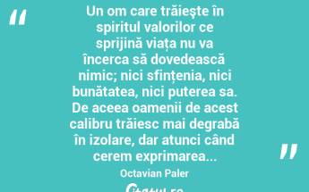 Un om care trăieşte în spiritul valorilor ce sprijină viaţa nu va încerca să dovedească nimic; nici sfinţenia, nici bunătatea, nici puterea sa. De aceea oamenii de acest calibru trăiesc mai degrabă în izolare, dar atunci când cerem exprimarea... Octavian Paler...