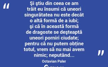  Şi ştiu din ceea ce am trăit eu însumi că uneori singurătatea nu este decât o altă formă de a iubi; şi că în această formă de dragoste se deşteaptă uneori porniri ciudate; pentru că nu putem obţine totul, vrem să nu mai avem nimic; neputând... Octavian Paler...