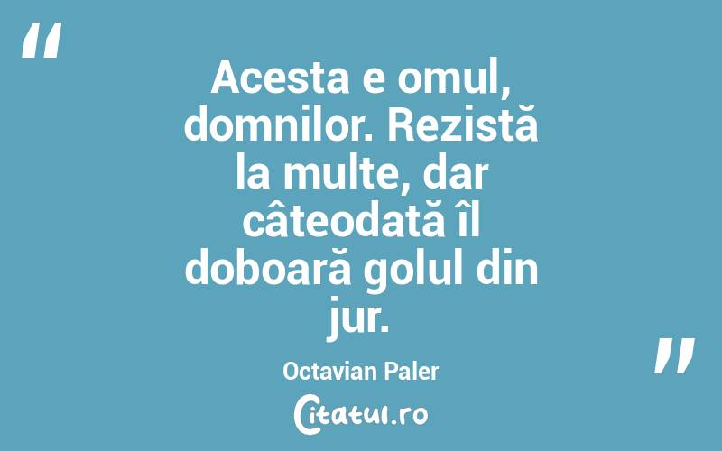 Acesta e omul, domnilor. Rezistă la multe, dar câteodată îl doboară golul din jur. Octavian Paler
