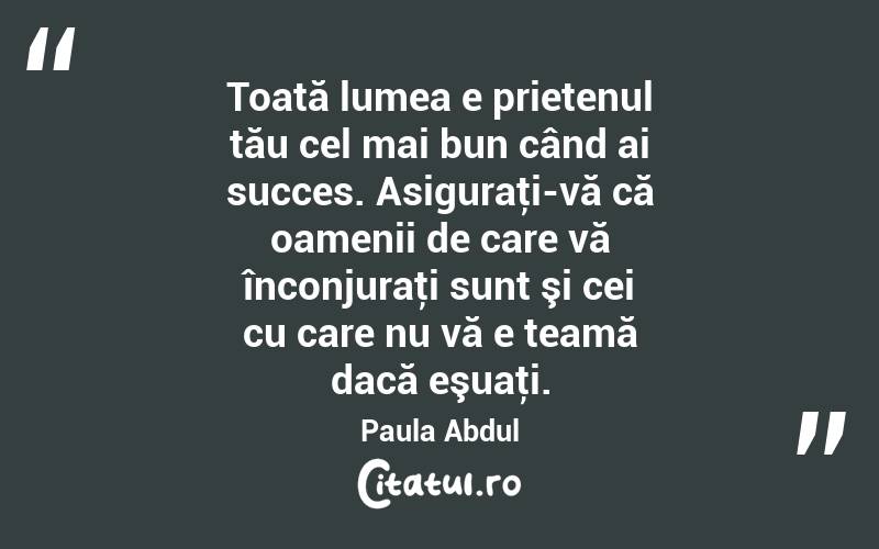 Toată lumea e prietenul tău cel mai bun când ai succes. Asiguraţi-vă că oamenii de care vă înconjuraţi sunt şi cei cu care nu vă e teamă dacă eşuaţi. Paula Abdul
