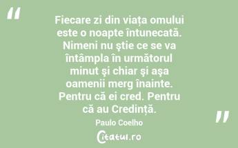 Fiecare zi din viaţa omului este o noapte întunecată. Nimeni nu ştie ce se va întâmpla în următorul minut şi chiar şi aşa oamenii merg înainte. Pentru că ei cred. Pentru că au Credinţă. Paulo Coelho...