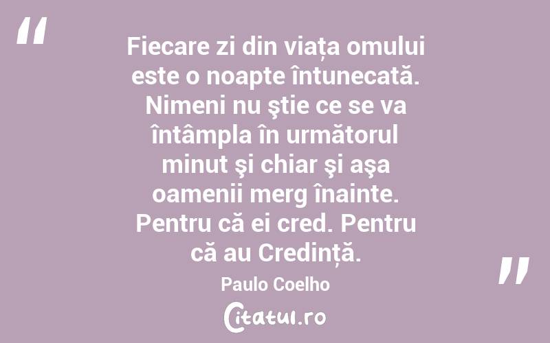 Fiecare zi din viaţa omului este o noapte întunecată. Nimeni nu ştie ce se va întâmpla în următorul minut şi chiar şi aşa oamenii merg înainte. Pentru că ei cred. Pentru că au Credinţă. Paulo Coelho
