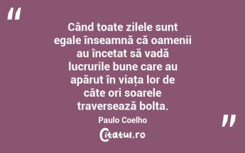  Când toate zilele sunt egale înseamnă că oamenii au încetat să vadă lucrurile bune care au apărut în viaţa lor de câte ori soarele traversează bolta. Paulo Coelho...