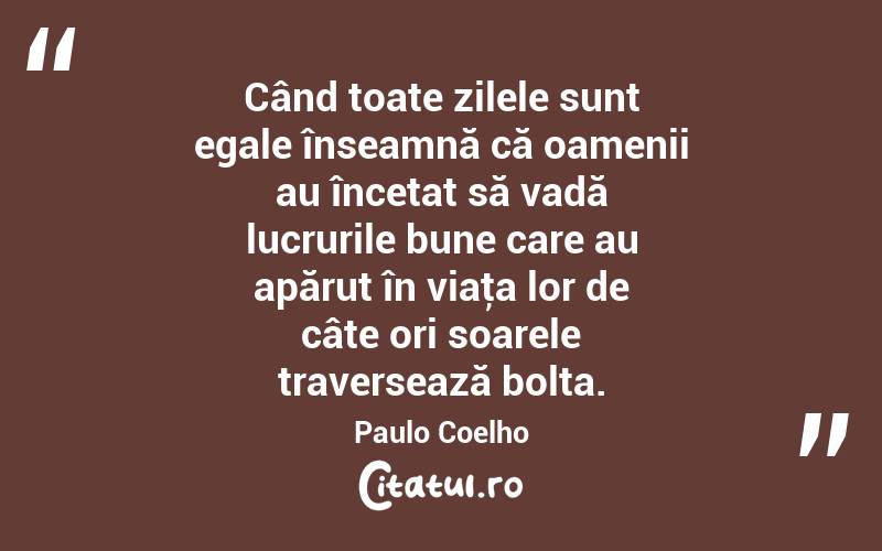  Când toate zilele sunt egale înseamnă că oamenii au încetat să vadă lucrurile bune care au apărut în viaţa lor de câte ori soarele traversează bolta. Paulo Coelho
