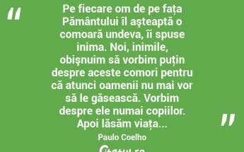  Pe fiecare om de pe faţa Pământului îl aşteaptă o comoară undeva, îi spuse inima. Noi, inimile, obişnuim să vorbim puţin despre aceste comori pentru că atunci oamenii nu mai vor să le găsească. Vorbim despre ele numai copiilor. Apoi lăsăm viaţa... Paulo Coelho...