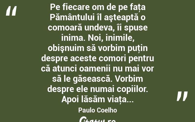  Pe fiecare om de pe faţa Pământului îl aşteaptă o comoară undeva, îi spuse inima. Noi, inimile, obişnuim să vorbim puţin despre aceste comori pentru că atunci oamenii nu mai vor să le găsească. Vorbim despre ele numai copiilor. Apoi lăsăm viaţa... Paulo Coelho

