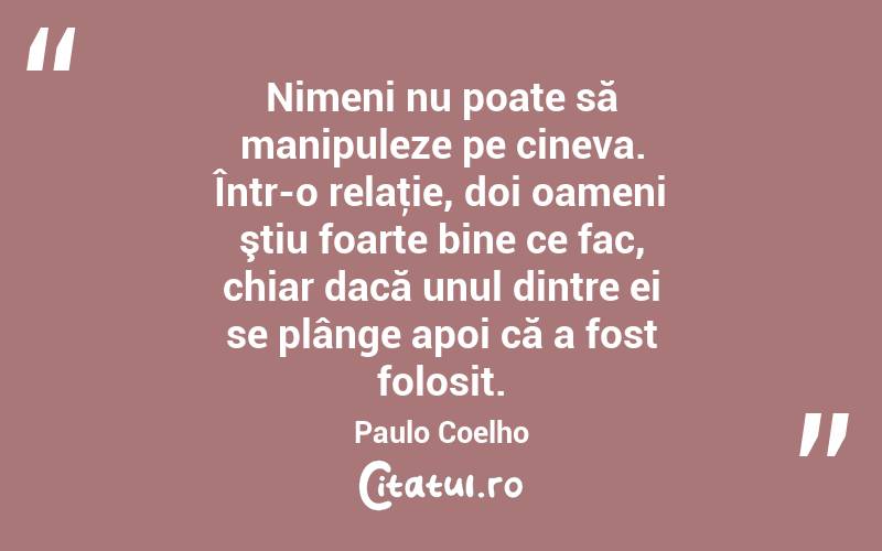 Nimeni nu poate să manipuleze pe cineva. Într-o relaţie, doi oameni ştiu foarte bine ce fac, chiar dacă unul dintre ei se plânge apoi că a fost folosit. Paulo Coelho
