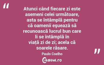 Atunci când fiecare zi este asemeni celei următoare, asta se întâmplă pentru că oamenii eşuează să recunoască lucrul bun care li se întâmplă în viaţă zi de zi; acela că soarele răsare. Paulo Coelho...