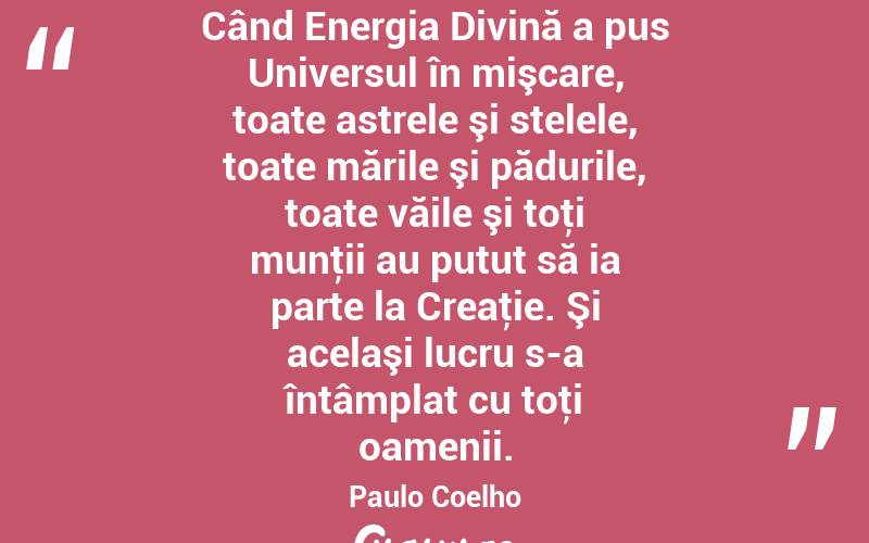 Când Energia Divină a pus Universul în mişcare, toate astrele şi stelele, toate mările şi pădurile, toate văile şi toţi munţii au putut să ia parte la Creaţie. Şi acelaşi lucru s-a întâmplat cu toţi oamenii. Paulo Coelho

