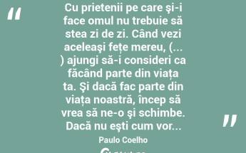  Cu prietenii pe care şi-i face omul nu trebuie să stea zi de zi. Când vezi aceleaşi feţe mereu, (... ) ajungi să-i consideri ca făcând parte din viaţa ta. Şi dacă fac parte din viaţa noastră, încep să vrea să ne-o şi schimbe. Dacă nu eşti cum vor... Paulo Coelho...
