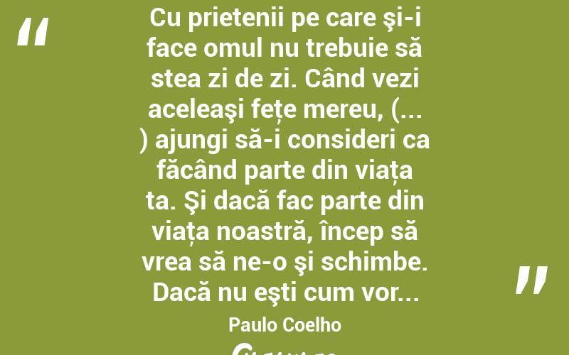  Cu prietenii pe care şi-i face omul nu trebuie să stea zi de zi. Când vezi aceleaşi feţe mereu, (... ) ajungi să-i consideri ca făcând parte din viaţa ta. Şi dacă fac parte din viaţa noastră, încep să vrea să ne-o şi schimbe. Dacă nu eşti cum vor... Paulo Coelho
