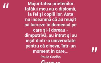  Majoritatea prietenilor tatălui meu au o diplomă, la fel şi copiii lor. Asta nu înseamnă că au reuşit să lucreze în domeniul pe care şi-l doreau - dimpotrivă, au intrat şi au ieşit dintr-o universitate pentru că cineva, într-un moment în care... Paulo Coelho...