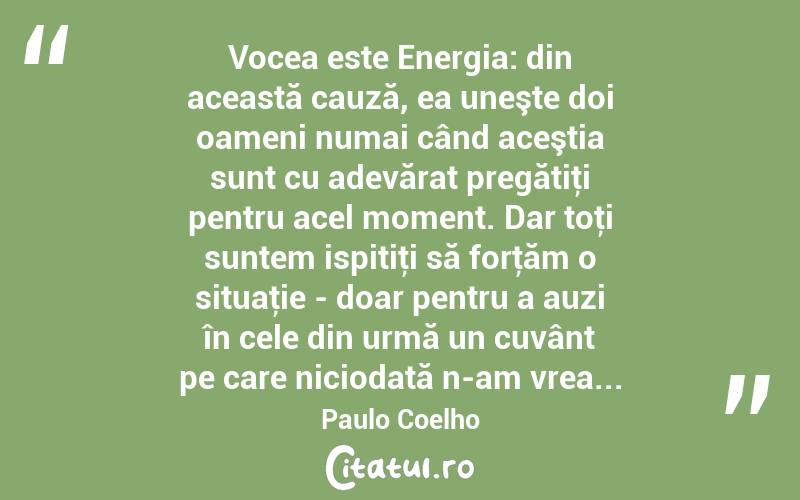  Vocea este Energia: din această cauză, ea uneşte doi oameni numai când aceştia sunt cu adevărat pregătiţi pentru acel moment. Dar toţi suntem ispitiţi să forţăm o situaţie - doar pentru a auzi în cele din urmă un cuvânt pe care niciodată n-am vrea... Paulo Coelho
