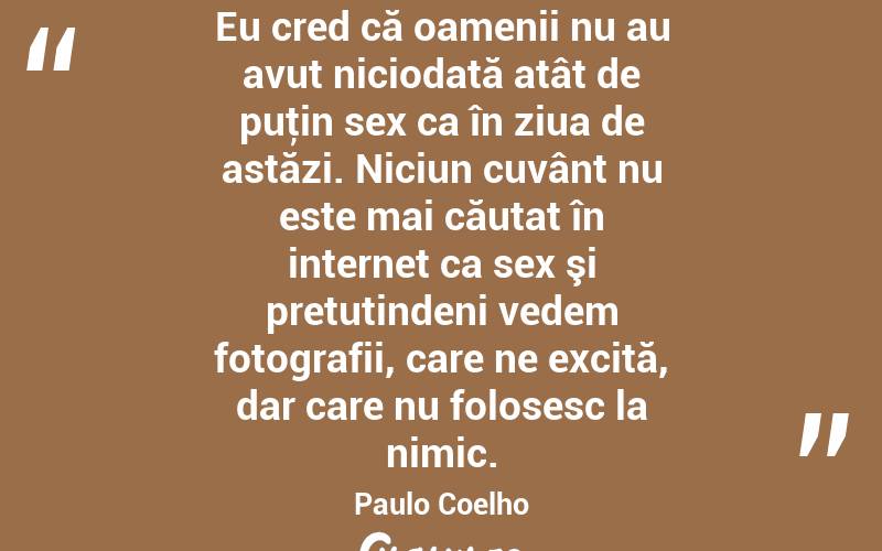 Eu cred că oamenii nu au avut niciodată atât de puţin sex ca în ziua de astăzi. Niciun cuvânt nu este mai căutat în internet ca sex şi pretutindeni vedem fotografii, care ne excită, dar care nu folosesc la nimic. Paulo Coelho