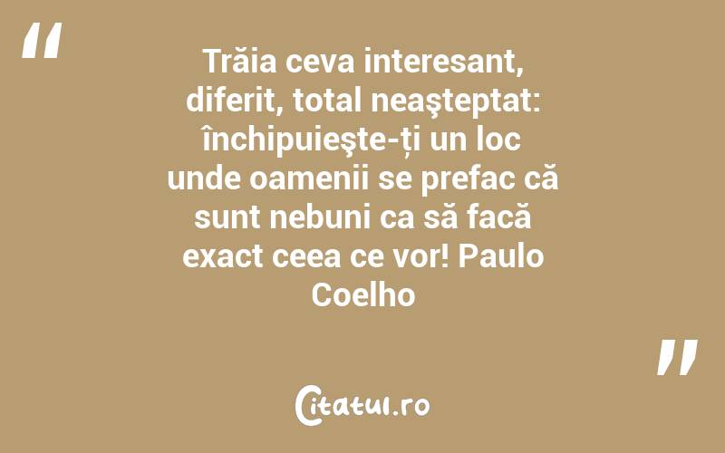 Trăia ceva interesant, diferit, total neaşteptat: închipuieşte-ţi un loc unde oamenii se prefac că sunt nebuni ca să facă exact ceea ce vor! Paulo Coelho
