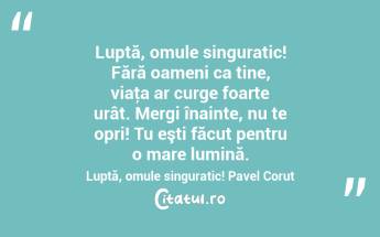 Luptă, omule singuratic! Fără oameni ca tine, viaţa ar curge foarte urât. Mergi înainte, nu te opri! Tu eşti făcut pentru o mare lumină. Luptă, omule singuratic! Pavel Corut...