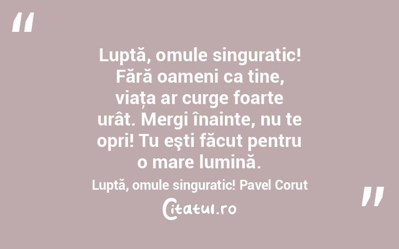 Luptă, omule singuratic! Fără oameni ca tine, viaţa ar curge foarte urât. Mergi înainte, nu te opri! Tu eşti făcut pentru o mare lumină. Luptă, omule singuratic! Pavel Corut
