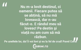 Nu m-a lovit destinul, ci oamenii. Fiecare putea să se abţină, să nu mă lovească, dar n-au făcut-o. E rândul meu să lovesc! Pe destin şi viaţă nu am cum să mă răzbun. Pe uneltele lor, da! Îi voi lovi şi eu la fel de crud! Pavel Corut...