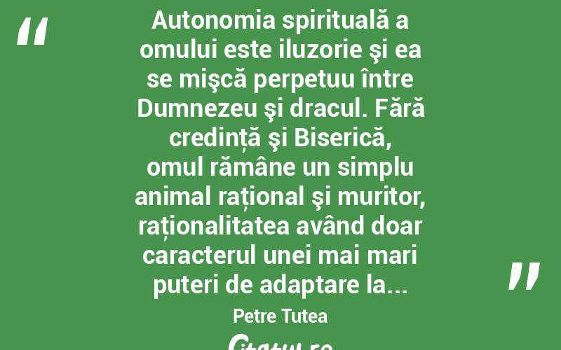  Autonomia spirituală a omului este iluzorie şi ea se mişcă perpetuu între Dumnezeu şi dracul. Fără credinţă şi Biserică, omul rămâne un simplu animal raţional şi muritor, raţionalitatea având doar caracterul unei mai mari puteri de adaptare la... Petre Țuțea
