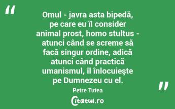 Omul - javra asta bipedă, pe care eu îl consider animal prost, homo stultus - atunci când se screme să facă singur ordine, adică atunci când practică umanismul, îl înlocuieşte pe Dumnezeu cu el. Petre Țuțea...
