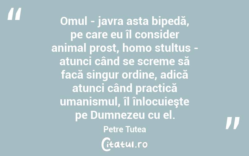 Omul - javra asta bipedă, pe care eu îl consider animal prost, homo stultus - atunci când se screme să facă singur ordine, adică atunci când practică umanismul, îl înlocuieşte pe Dumnezeu cu el. Petre Țuțea

